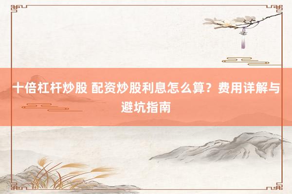 十倍杠杆炒股 配资炒股利息怎么算？费用详解与避坑指南