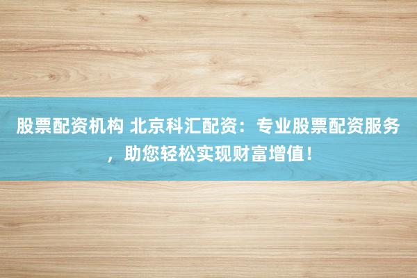 股票配资机构 北京科汇配资：专业股票配资服务，助您轻松实现财富增值！