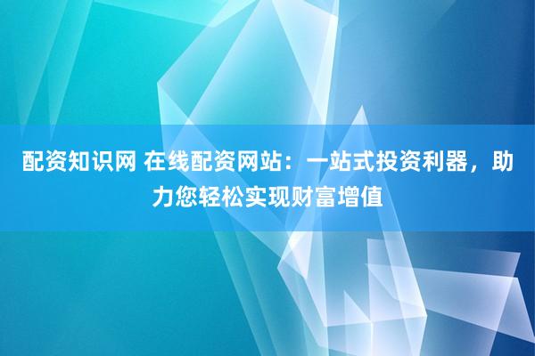 配资知识网 在线配资网站：一站式投资利器，助力您轻松实现财富增值