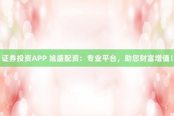 证券投资APP 旭盛配资：专业平台，助您财富增值！