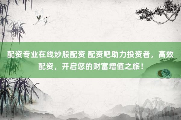 配资专业在线炒股配资 配资吧助力投资者，高效配资，开启您的财富增值之旅！