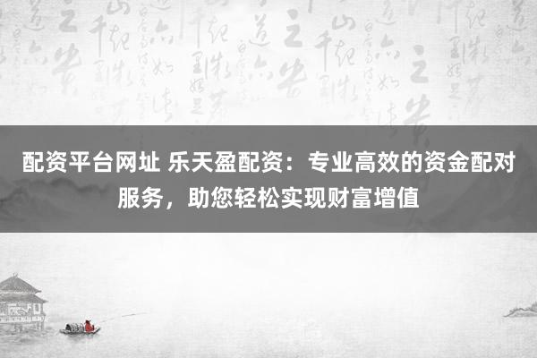 配资平台网址 乐天盈配资：专业高效的资金配对服务，助您轻松实现财富增值