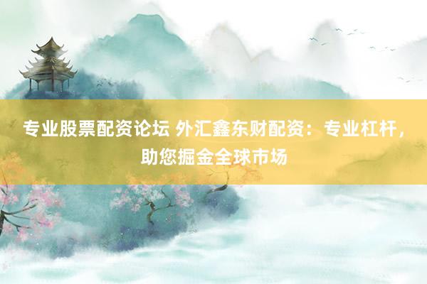 专业股票配资论坛 外汇鑫东财配资：专业杠杆，助您掘金全球市场