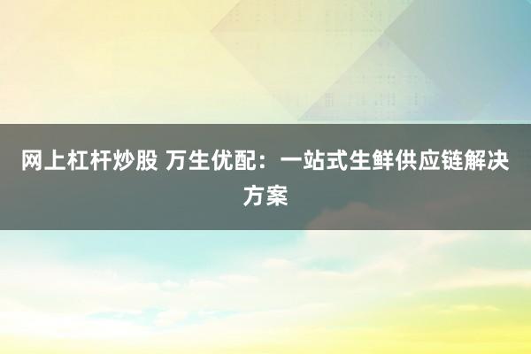 网上杠杆炒股 万生优配：一站式生鲜供应链解决方案