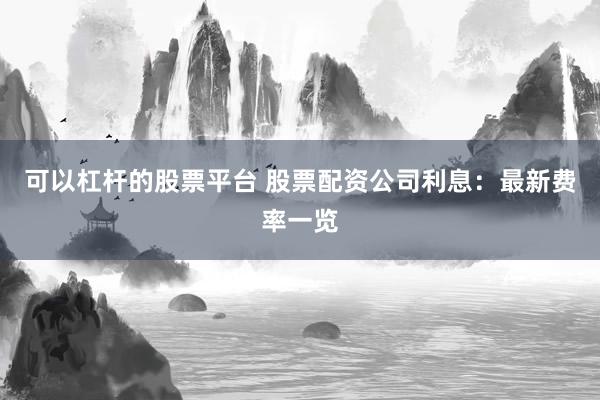 可以杠杆的股票平台 股票配资公司利息：最新费率一览