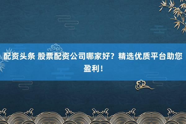 配资头条 股票配资公司哪家好？精选优质平台助您盈利！