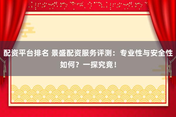 配资平台排名 景盛配资服务评测：专业性与安全性如何？一探究竟！