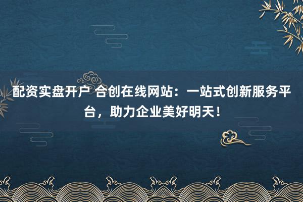 配资实盘开户 合创在线网站：一站式创新服务平台，助力企业美好明天！