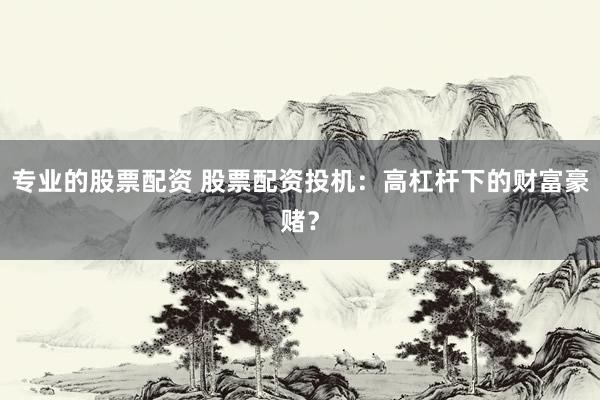 专业的股票配资 股票配资投机：高杠杆下的财富豪赌？