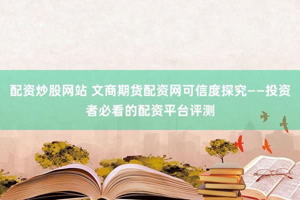 配资炒股网站 文商期货配资网可信度探究——投资者必看的配资平台评测