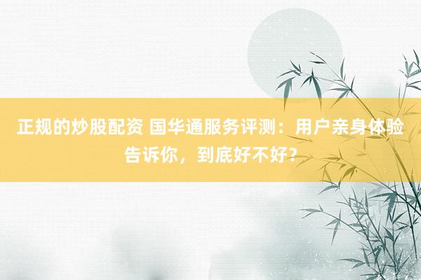 正规的炒股配资 国华通服务评测：用户亲身体验告诉你，到底好不好？