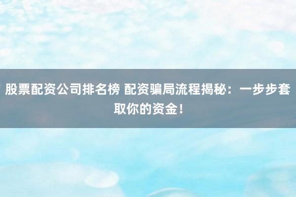 股票配资公司排名榜 配资骗局流程揭秘：一步步套取你的资金！