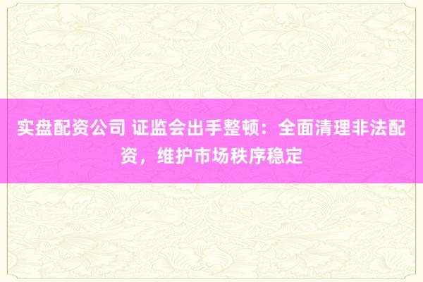 实盘配资公司 证监会出手整顿：全面清理非法配资，维护市场秩序稳定