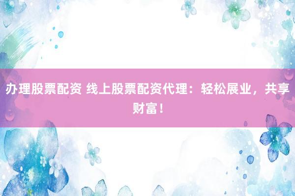 办理股票配资 线上股票配资代理：轻松展业，共享财富！
