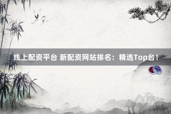 线上配资平台 新配资网站排名：精选Top台！