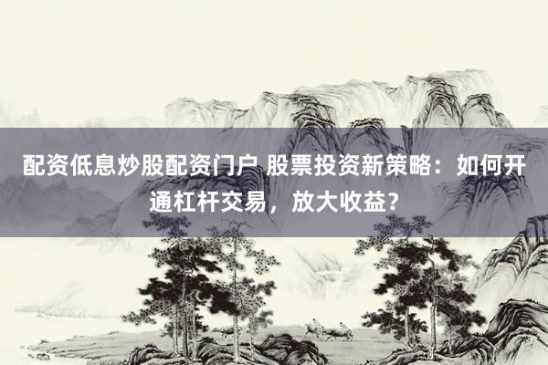 配资低息炒股配资门户 股票投资新策略：如何开通杠杆交易，放大收益？