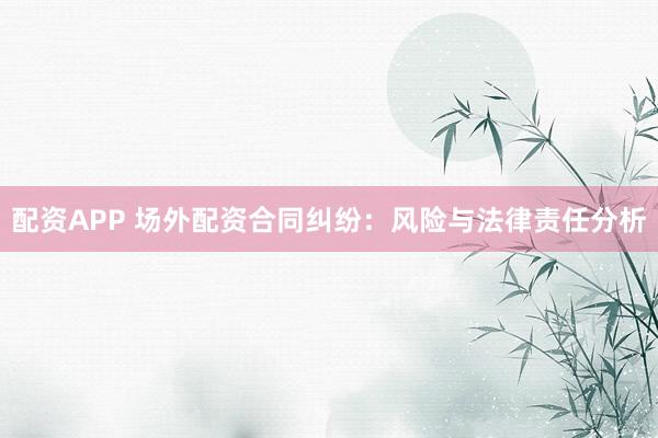 配资APP 场外配资合同纠纷：风险与法律责任分析