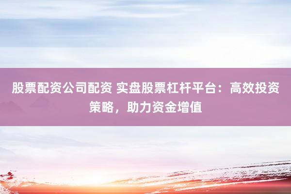 股票配资公司配资 实盘股票杠杆平台：高效投资策略，助力资金增值