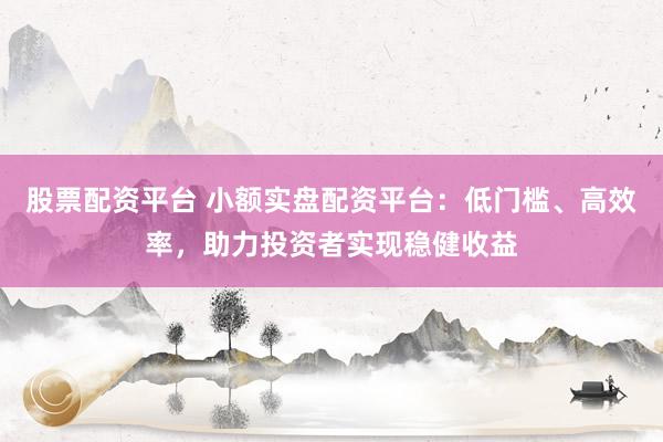 股票配资平台 小额实盘配资平台：低门槛、高效率，助力投资者实现稳健收益