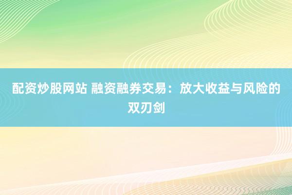 配资炒股网站 融资融券交易：放大收益与风险的双刃剑
