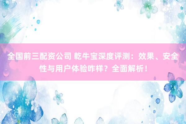 全国前三配资公司 乾牛宝深度评测：效果、安全性与用户体验咋样？全面解析！