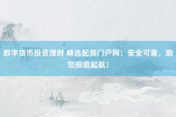 数字货币投资理财 精选配资门户网：安全可靠，助您投资起航！
