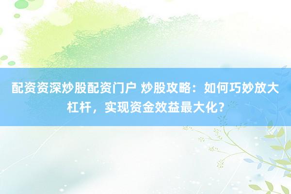 配资资深炒股配资门户 炒股攻略：如何巧妙放大杠杆，实现资金效益最大化？