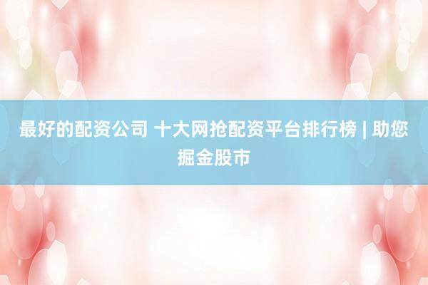最好的配资公司 十大网抢配资平台排行榜 | 助您掘金股市