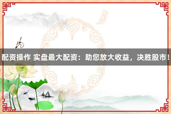 配资操作 实盘最大配资：助您放大收益，决胜股市！
