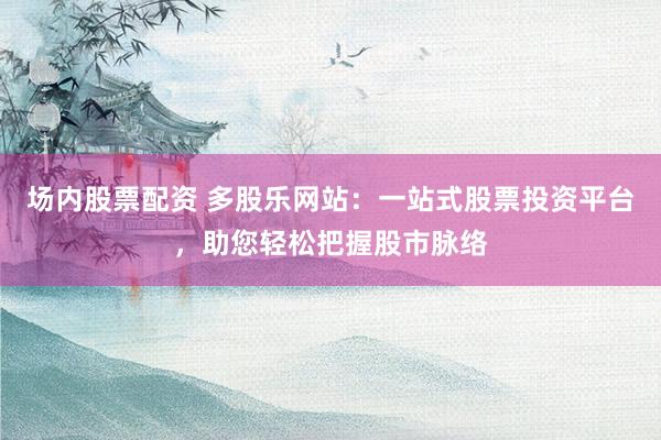 场内股票配资 多股乐网站：一站式股票投资平台，助您轻松把握股市脉络
