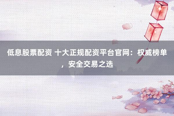 低息股票配资 十大正规配资平台官网：权威榜单，安全交易之选