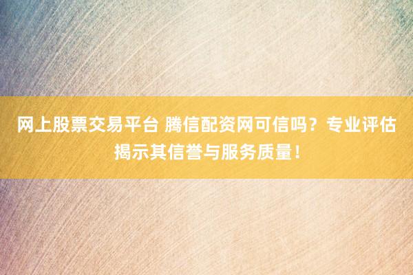 网上股票交易平台 腾信配资网可信吗？专业评估揭示其信誉与服务质量！