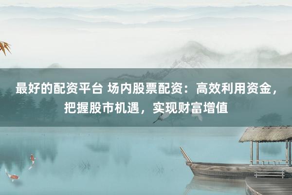 最好的配资平台 场内股票配资：高效利用资金，把握股市机遇，实现财富增值