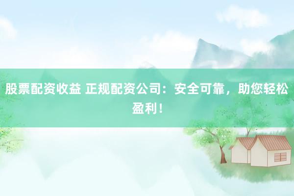 股票配资收益 正规配资公司：安全可靠，助您轻松盈利！