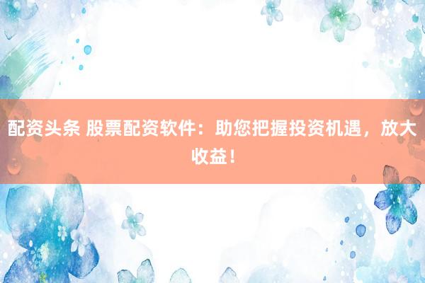 配资头条 股票配资软件：助您把握投资机遇，放大收益！