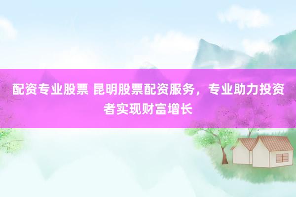 配资专业股票 昆明股票配资服务，专业助力投资者实现财富增长