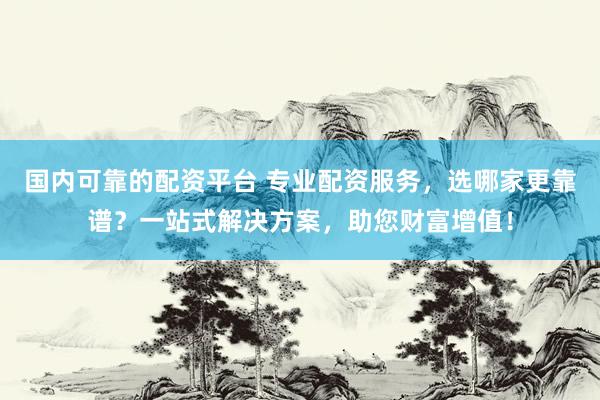 国内可靠的配资平台 专业配资服务，选哪家更靠谱？一站式解决方案，助您财富增值！