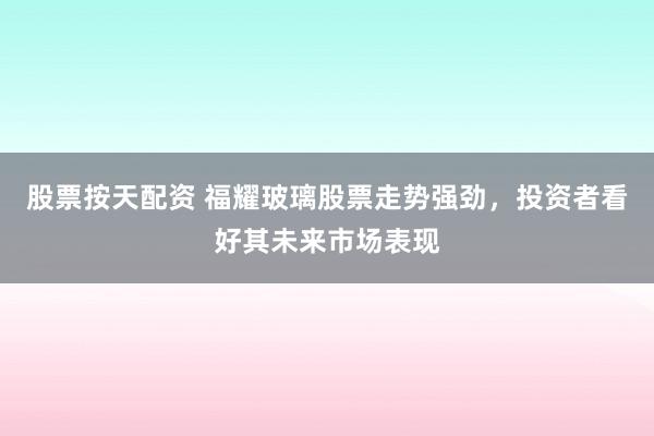 股票按天配资 福耀玻璃股票走势强劲，投资者看好其未来市场表现