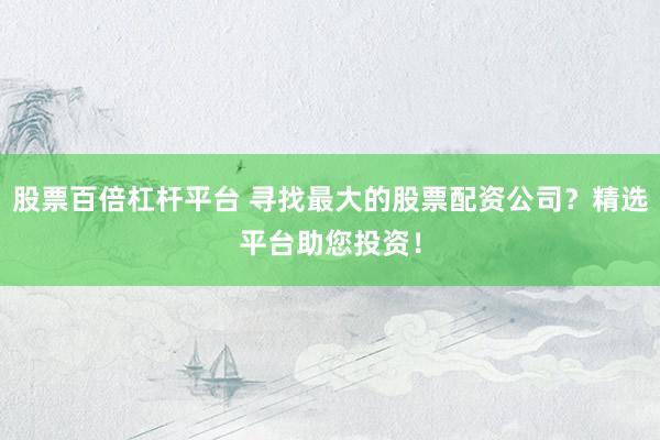 股票百倍杠杆平台 寻找最大的股票配资公司？精选平台助您投资！