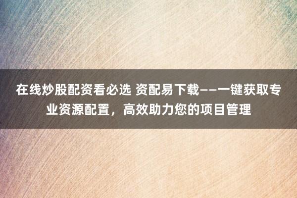 在线炒股配资看必选 资配易下载——一键获取专业资源配置,高效助力您的项目管理