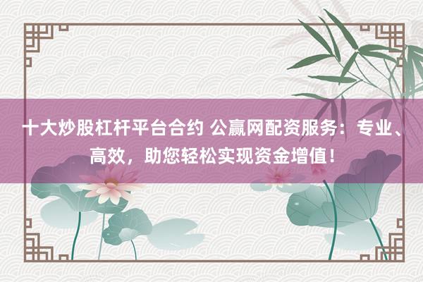十大炒股杠杆平台合约 公赢网配资服务:专业、高效,助您轻松实现资金增值!