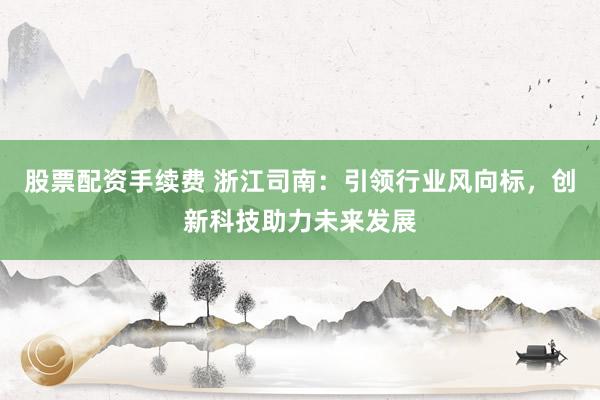 股票配资手续费 浙江司南：引领行业风向标，创新科技助力未来发展