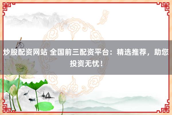 炒股配资网站 全国前三配资平台：精选推荐，助您投资无忧！