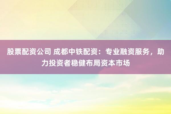 股票配资公司 成都中铁配资：专业融资服务，助力投资者稳健布局资本市场