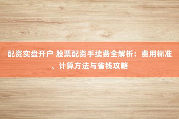 配资实盘开户 股票配资手续费全解析：费用标准、计算方法与省钱攻略