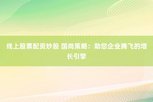 线上股票配资炒股 国尚策略：助您企业腾飞的增长引擎