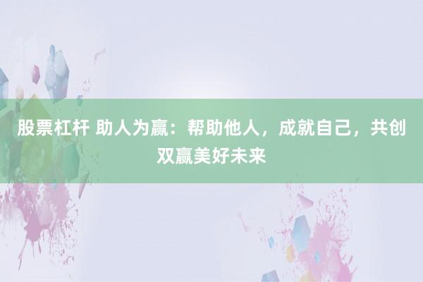 股票杠杆 助人为赢：帮助他人，成就自己，共创双赢美好未来