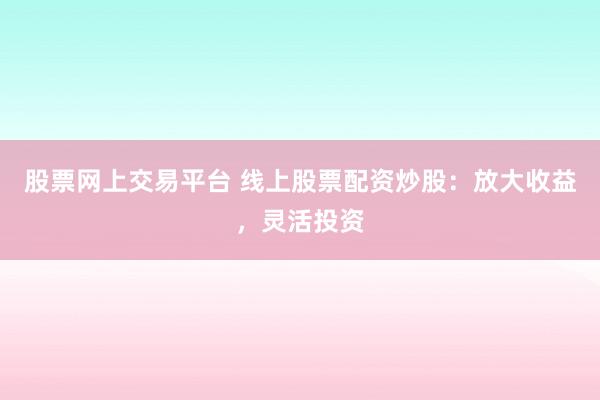 股票网上交易平台 线上股票配资炒股：放大收益，灵活投资