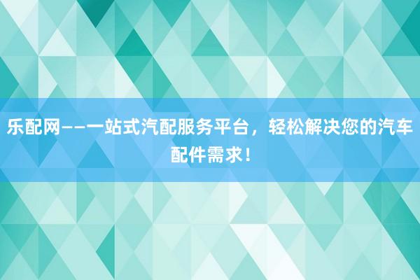 乐配网——一站式汽配服务平台，轻松解决您的汽车配件需求！