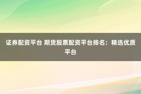 证券配资平台 期货股票配资平台排名：精选优质平台
